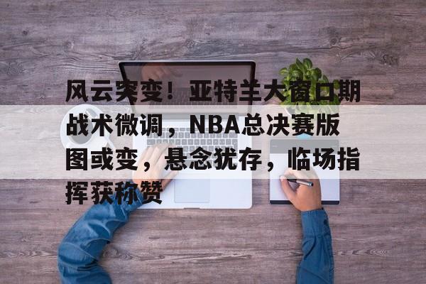 风云突变！亚特兰大窗口期战术微调，NBA总决赛版图或变，悬念犹存，临场指挥获称赞(快船11战9胜升西部第3)
